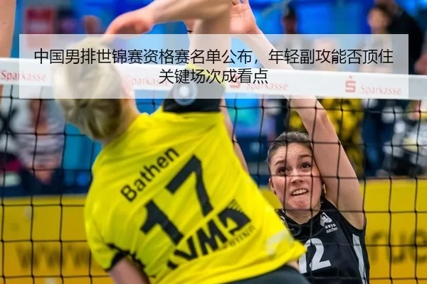 中国男排世锦赛资格赛名单公布，年轻副攻能否顶住关键场次成看点